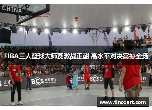 FIBA三人篮球大师赛激战正酣 高水平对决震撼全场