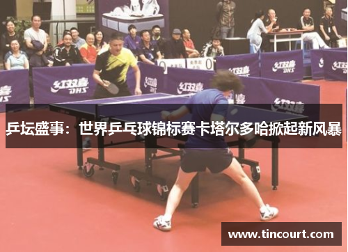 乒坛盛事：世界乒乓球锦标赛卡塔尔多哈掀起新风暴