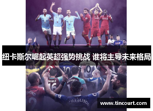 纽卡斯尔崛起英超强势挑战 谁将主导未来格局