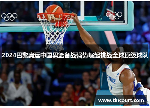 2024巴黎奥运中国男篮备战强势崛起挑战全球顶级球队